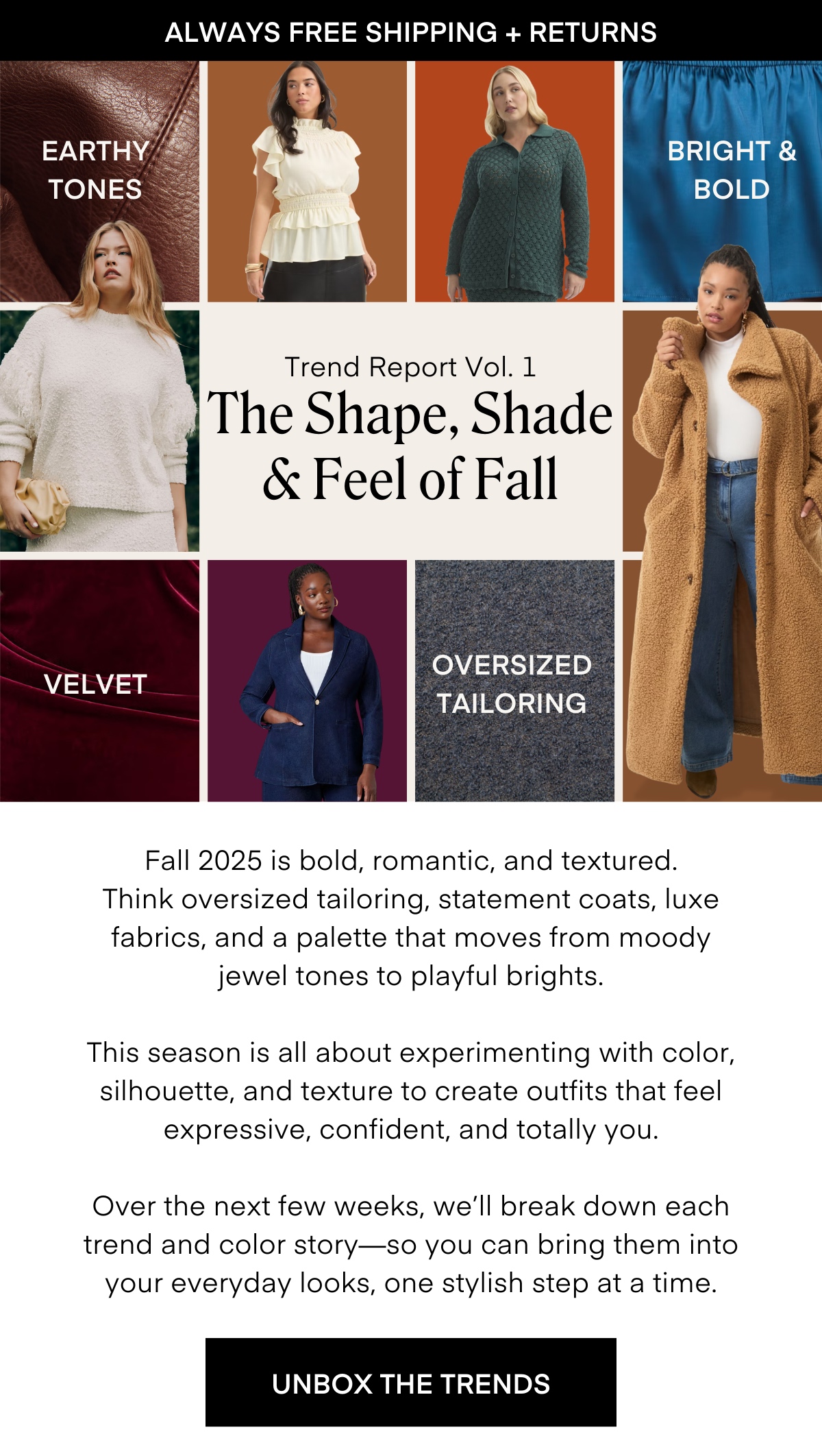ALWAYS FREE SHIPPING + RETURNS EARTHY TONES BRIGHT & BOLD Trend Report Vol. 1 The Shape, Shade & Feel of Fall VELVET OVERSIZED TAILORING
Fall 2025 is bold, romantic, and textured. Think oversized tailoring, statement coats, luxe fabrics, and a palette that moves from moody jewel tones to playful brights. This season is all about experimenting with color, silhouette, and texture to create outfits that feel expressive, confident, and totally you. Over the next few weeks, we'll break down each trend and color story-so you can bring them into your everyday looks, one stylish step at a time. UNBOX THE TRENDS