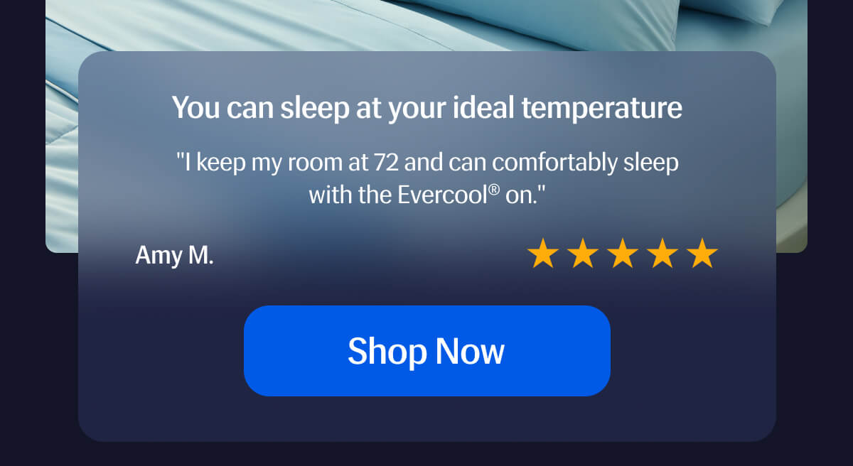 You can sleep at your ideal temperature ⭐️⭐️⭐️⭐️⭐️ "I keep my room at 72 and can comfortably sleep with the Evercool® on." – Amy M. | Shop Now