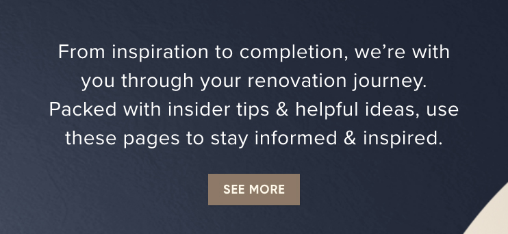 From inspiration to completion, we’re with you through your renovation journey. Packed with insider tips & helpful ideas, use these pages to stay informed & inspired. - See More