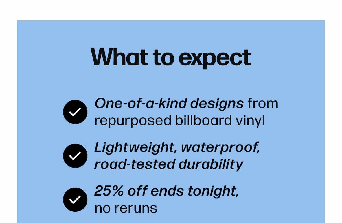 What to expect One-of-a-kind designs from repurposed billboard vinyl Lightweight, waterproof, road-tested durability 25% off ends tonight, no reruns