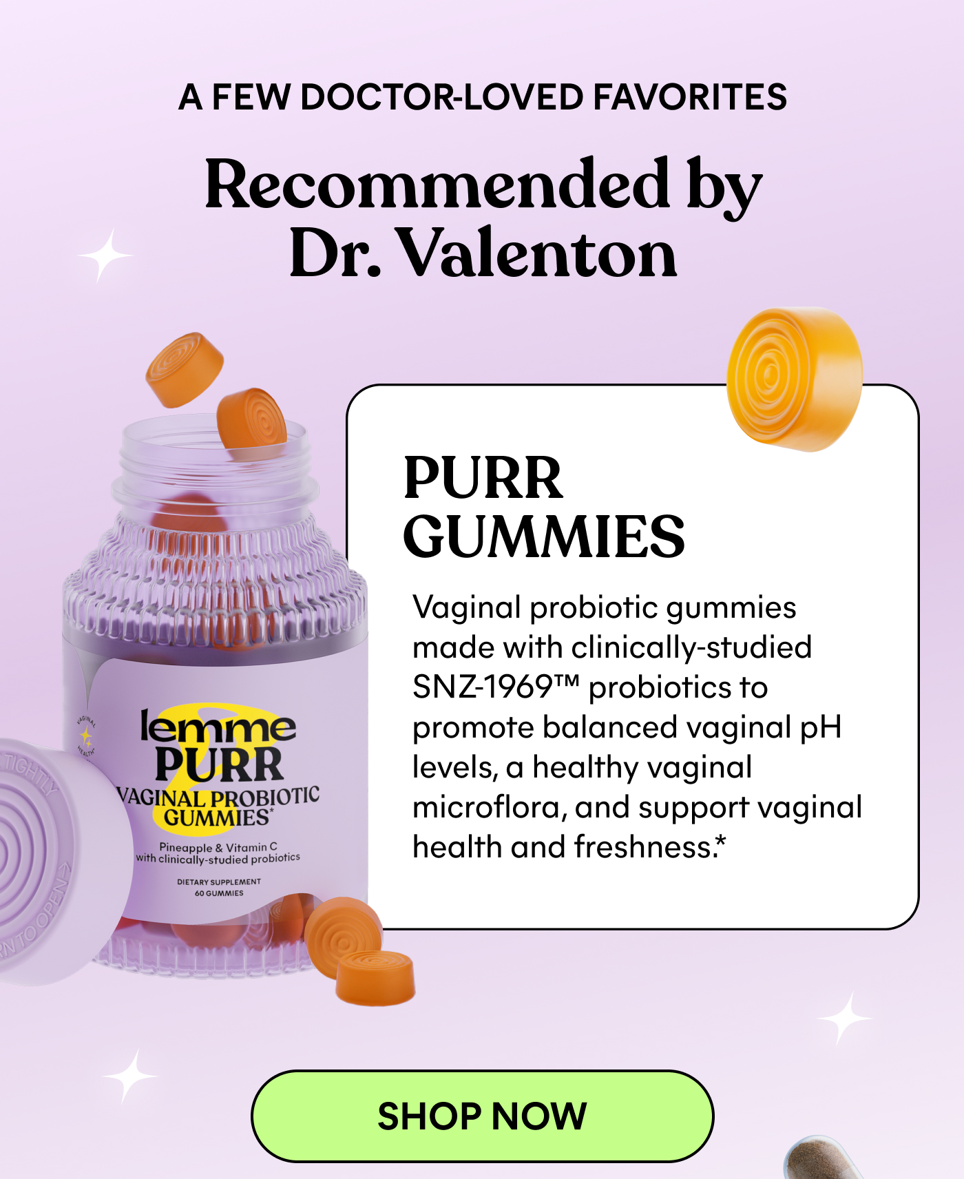 A FEW DOCTOR-LOVED FAVORITES Recommended by Dr. Valenton  PURR GUMMIES Vaginal probiotic gummies made with clinically-studied SNZ1969™ probiotics to promote balanced vaginal pH levels, a healthy vaginal microflora, and support vaginal health and freshness.* -- SHOP NOW