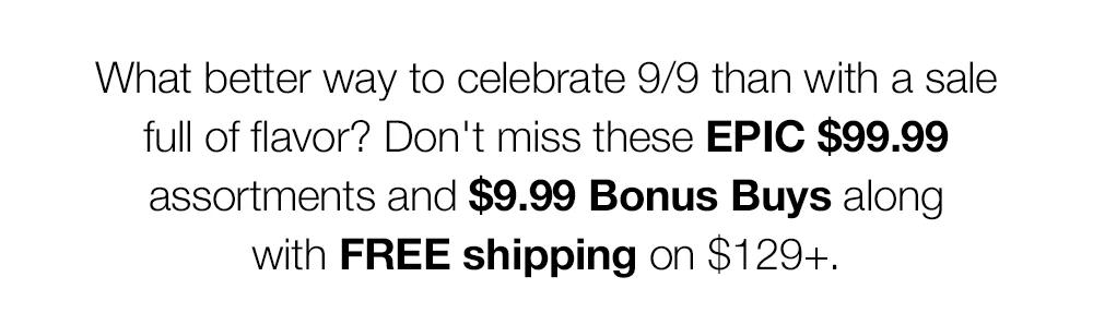 What better way to celebrate 9/9 than with a sale full of flavor? Don't miss these EPIC $99.99 assortments and $9.99 Bonus Buys along with FREE shipping on $129+.