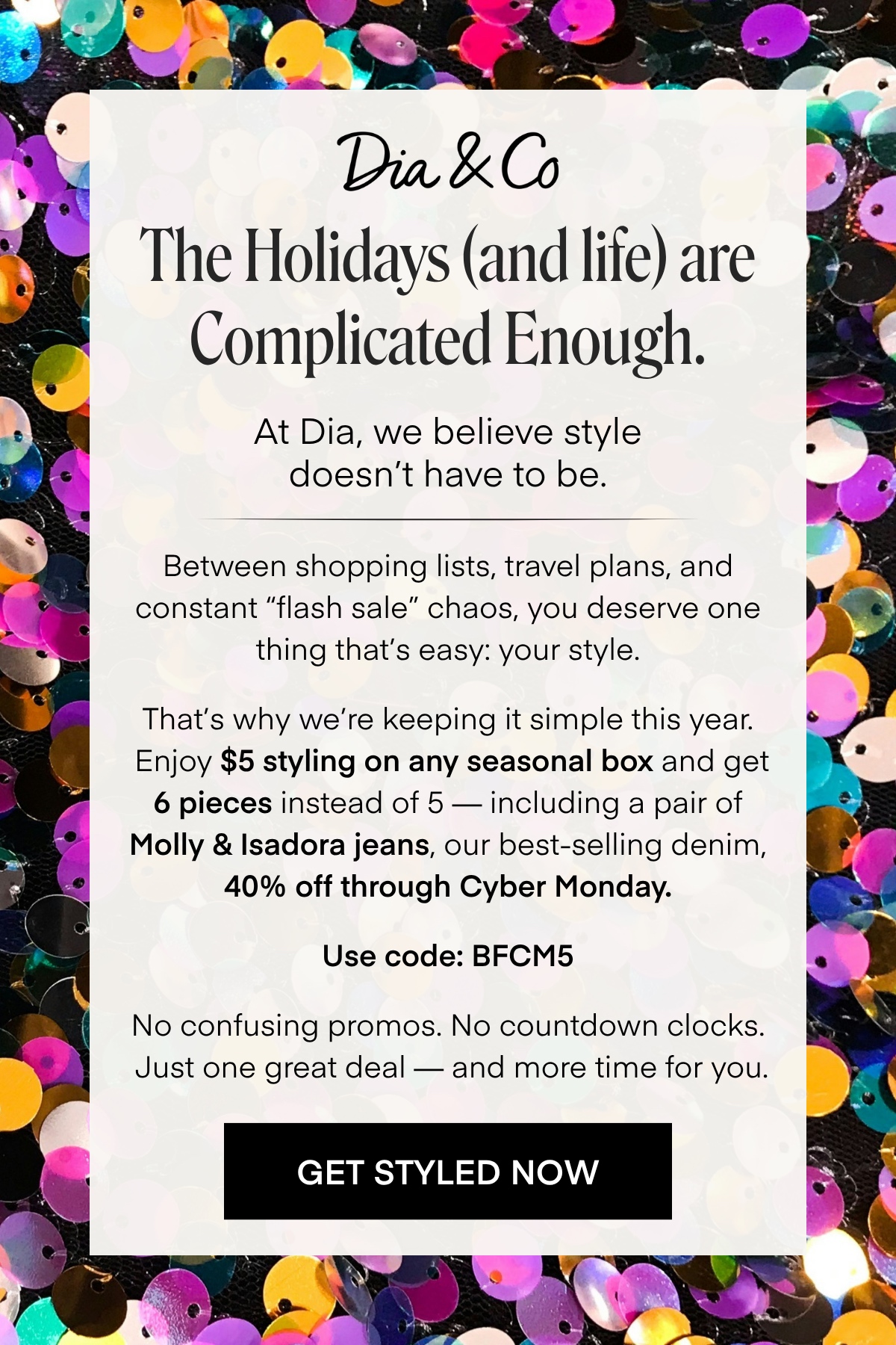 Dia & Co
The Holidays (and life) are
Complicated Enough.
At Dia, we believe style doesn't have to be.
Between shopping lists, travel plans, and constant 'flash sale' chaos, you deserve one thing that's easy: your style.
That's why we're keeping it simple this year.
Enjoy $5 styling on any seasonal box and get 6 pieces instead of 5 - including a pair of Molly & Isadora jeans, our best-selling denim,
40% off through Cyber Monday.
Use code: BFCM5
No confusing promos. No countdown clocks.
Just one great deal - and more time for you.
GET STYLED NOW