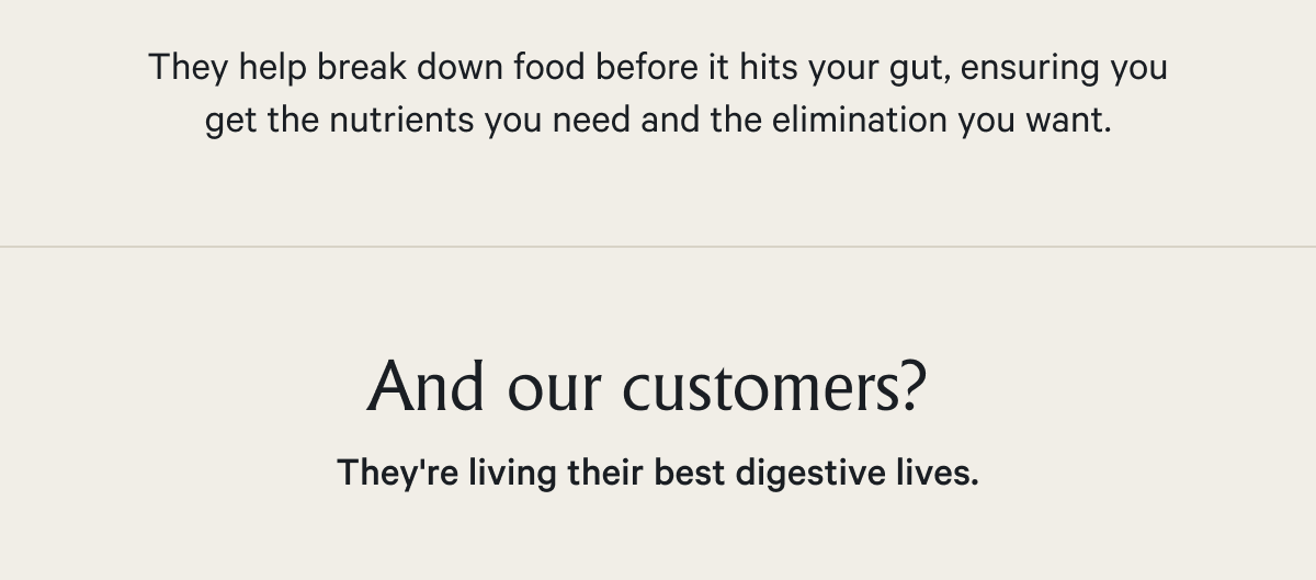 They help break down food before it hits your gut, ensuring you get the nutrients you need and the elimination you want.  And our customers?&nbsp; They're living their best digestive lives.