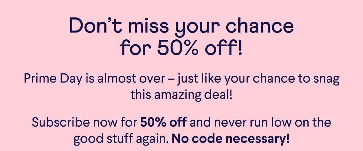 Don’t miss your chance for 50% off! Prime Day is almost over –&nbsp;just like your chance to snag this amazing deal! Subscribe now for 50% off and never run low on the good stuff again. No code necessary!