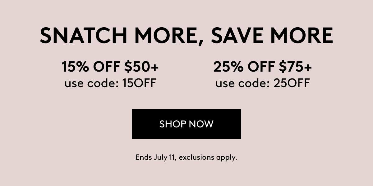 SNATCH MORE, SAVE MORE 15% OFF $50+ use code: 15OFF 25% OFF $75+ use code: 25OFF SHOP NOW Ends July 11, exclusions appl7.