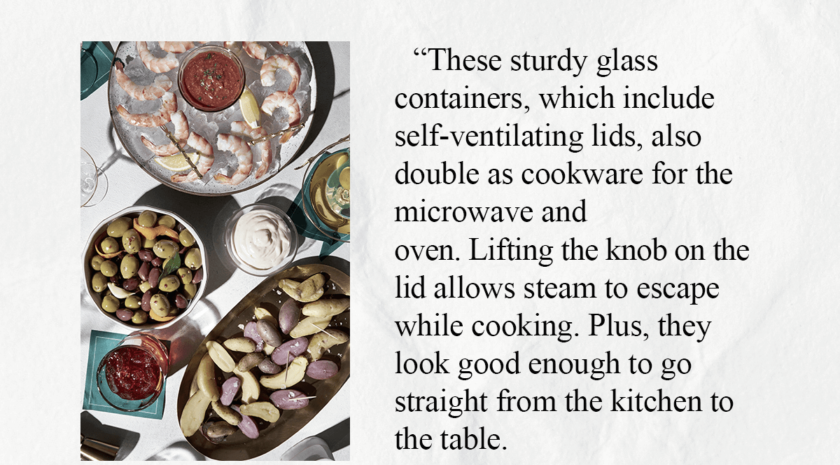 These sturdy glass containers, which include self-ventilating lids, also double as cookware for the microwave and oven. Lifting the knob on the lid allows steam to escape while cooking. Plus, they look good enough to go straight from the kitchen to the table.