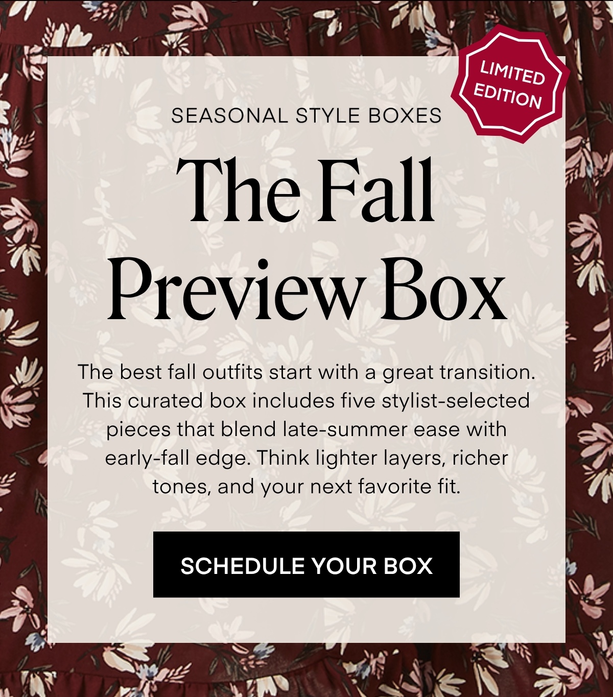 ALWAYS FREE SHIPPING + RETURNS LIMITED EDITION SEASONAL STYLE BOXES: The Fall Preview Box The best fall outfits start with a great transition. This curated box includes five stylist-selected pieces that blend late-summer ease with early-fall edge. Think lighter layers, richer tones, and your next favorite fit. SCHEDULE YOUR BOX