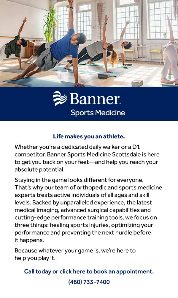 Banner Sports Medicine. Life makes you an athlete. Banner Sports Medicine Scottsdale is here to get you back on your feet. Backed by unparalleled experience, the latest medical imaging, advanced surgical capabilities and cutting-edge performance training tools, we focus on three things: healing sports injuries, optimizing your performance and preventing the next hurdle before it happens. Call today or click here to book an appointment. 480-733-7400.