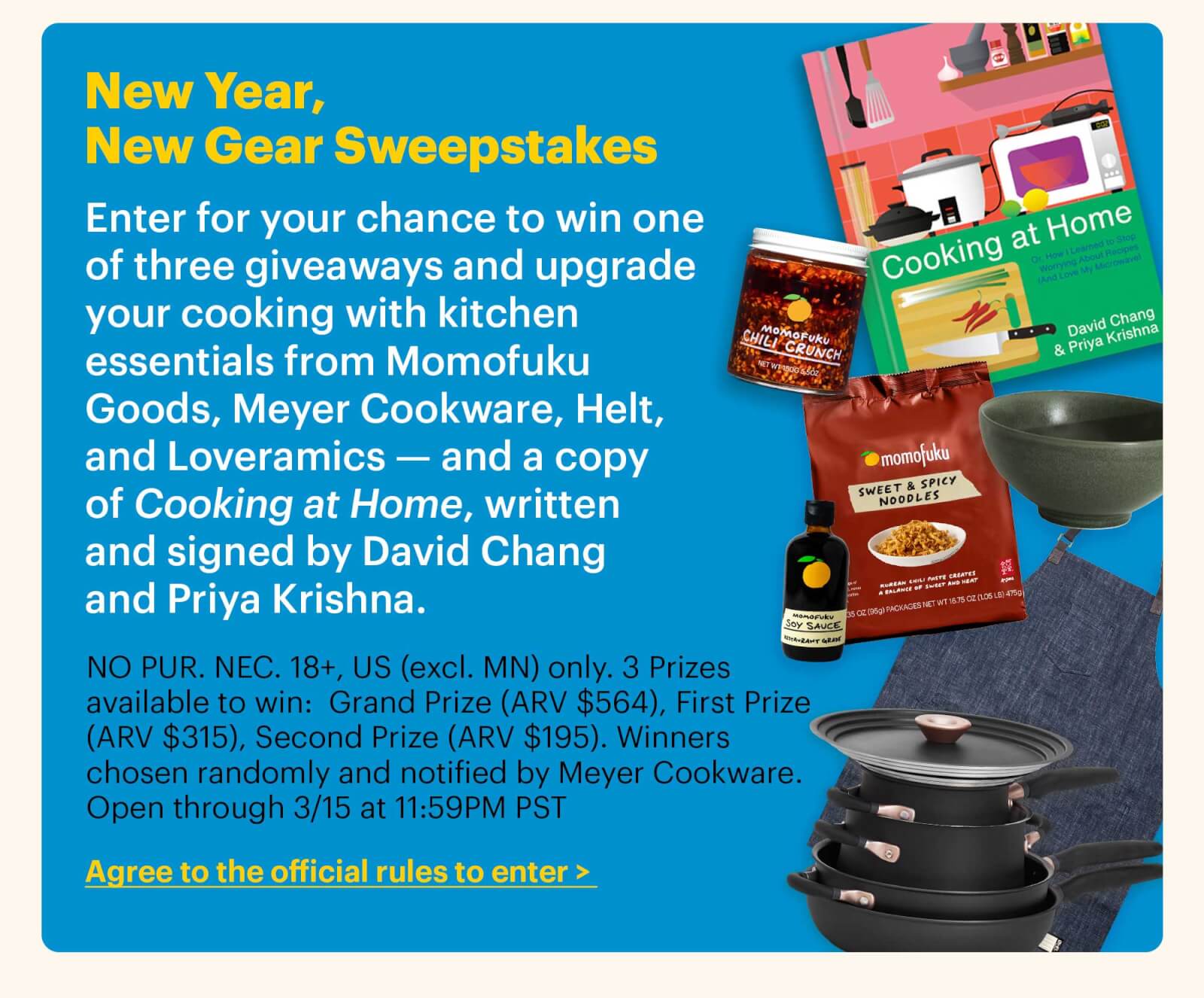 New Year, New Gear Sweepstakes Enter for your chance to win one of three giveaways and upgrade your cooking with kitchen essentials from Momofuku Goods, Meyer Cookware, Helt, and Loveramics — and a copy of Cooking at Home, written and signed by David Chang and Priya Krishna. NO PUR. NEC. 18+, US (excl. MN) only. 3 Prizes available to win:  Grand Prize (ARV $564), First Prize (ARV $315), Second Prize (ARV $195). Winners chosen randomly and notified by Meyer Cookware. Open through 3/15 at 11:59PM PST. CTA: Agree to the official rules to enter