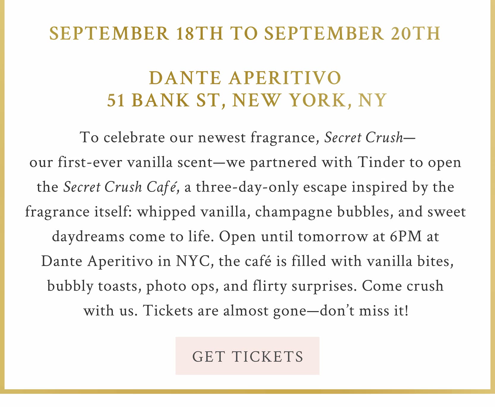 To celebrate our newest fragrance, Secret Crush—our first-ever vanilla scent—we partnered with Tinder to open the Secret Crush Café, a three-day-only escape inspired by the fragrance itself: whipped vanilla, champagne bubbles, and sweet daydreams come to life. Open until tomorrow at 6PM at Dante Aperitivo in NYC, the café is filled with vanilla bites, bubbly toasts, photo ops, and flirty surprises. Come crush with us. Tickets are almost gone—don’t miss it!  <Get Tickets>