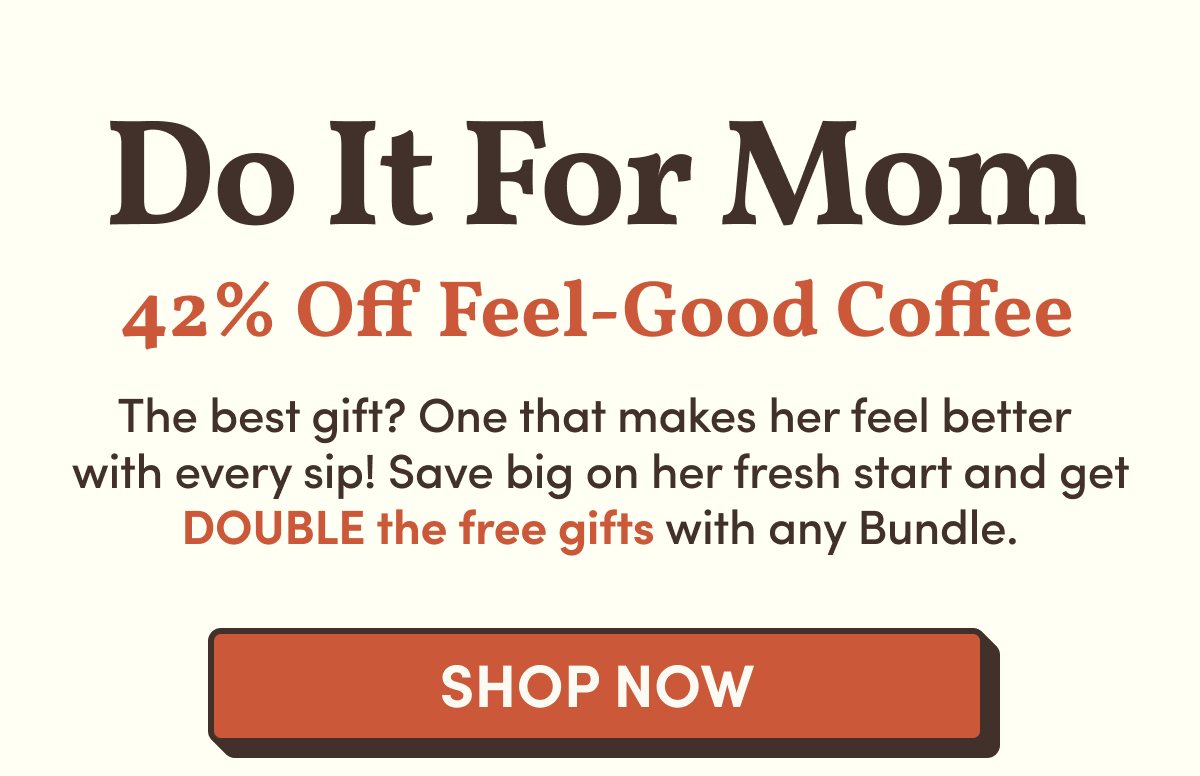 Do It For Mom | 42% Off Feel-Good Coffee | The best gift? One that makes her feel better  with every sip! Save big on her fresh start and get DOUBLE the free gifts with any Bundle. | Shop Now