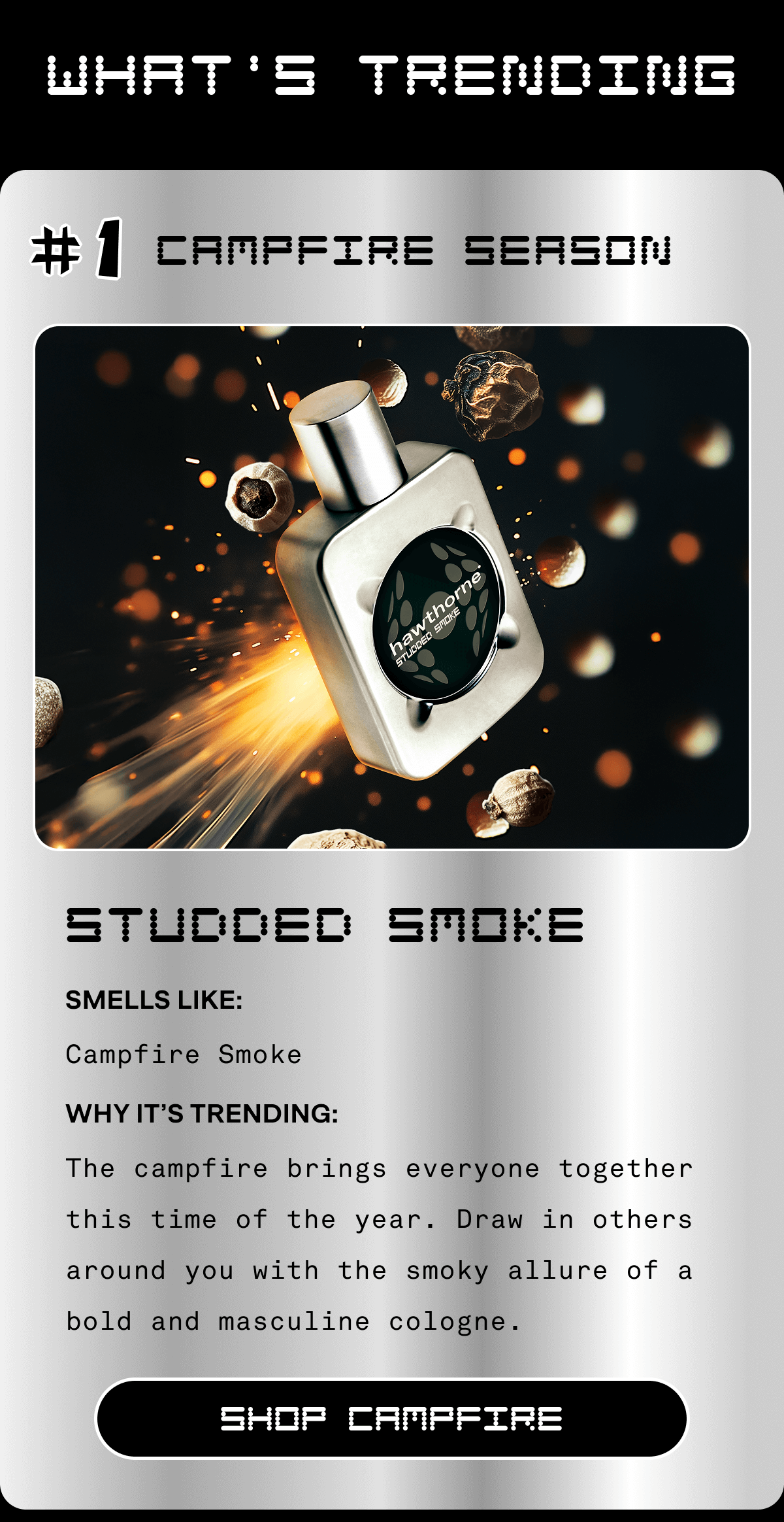 What's Trending #1 Campfire Season Studded Smoke Smells Like: Campfire Smoke Why It’s Trending: The campfire brings everyone together this time of the year. Draw in others around you with the smoky allure of a bold and masculine cologne. SHOP CAMPFIRE 