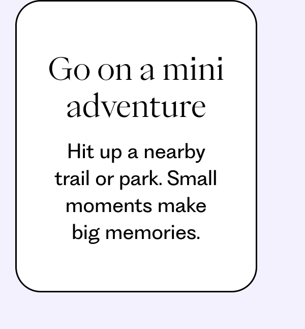 Go on a mini adventure: Hit up a nearby trail or park. Small moments make big memories.