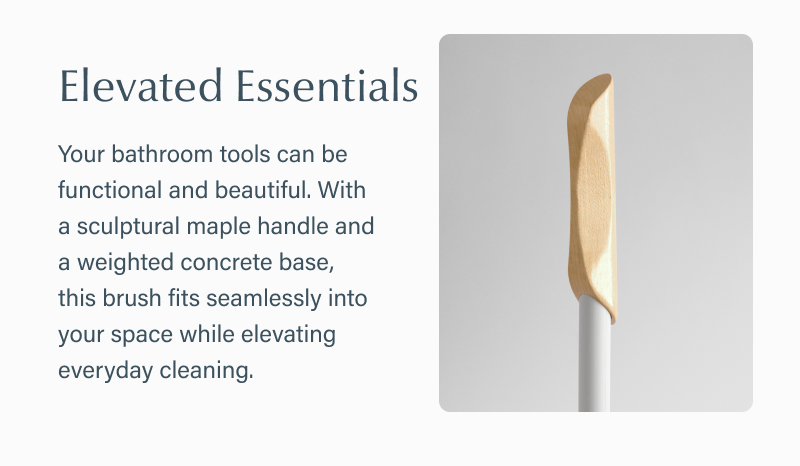 Text reads “Elevated Essentials. Your bathroom tools can be functional and beautiful. With a sculptural maple handle and a weighted concrete base, this brush fits seamlessly into your space while elevating everyday cleaning.” Text is paired with a close-up image of the wooden handle.