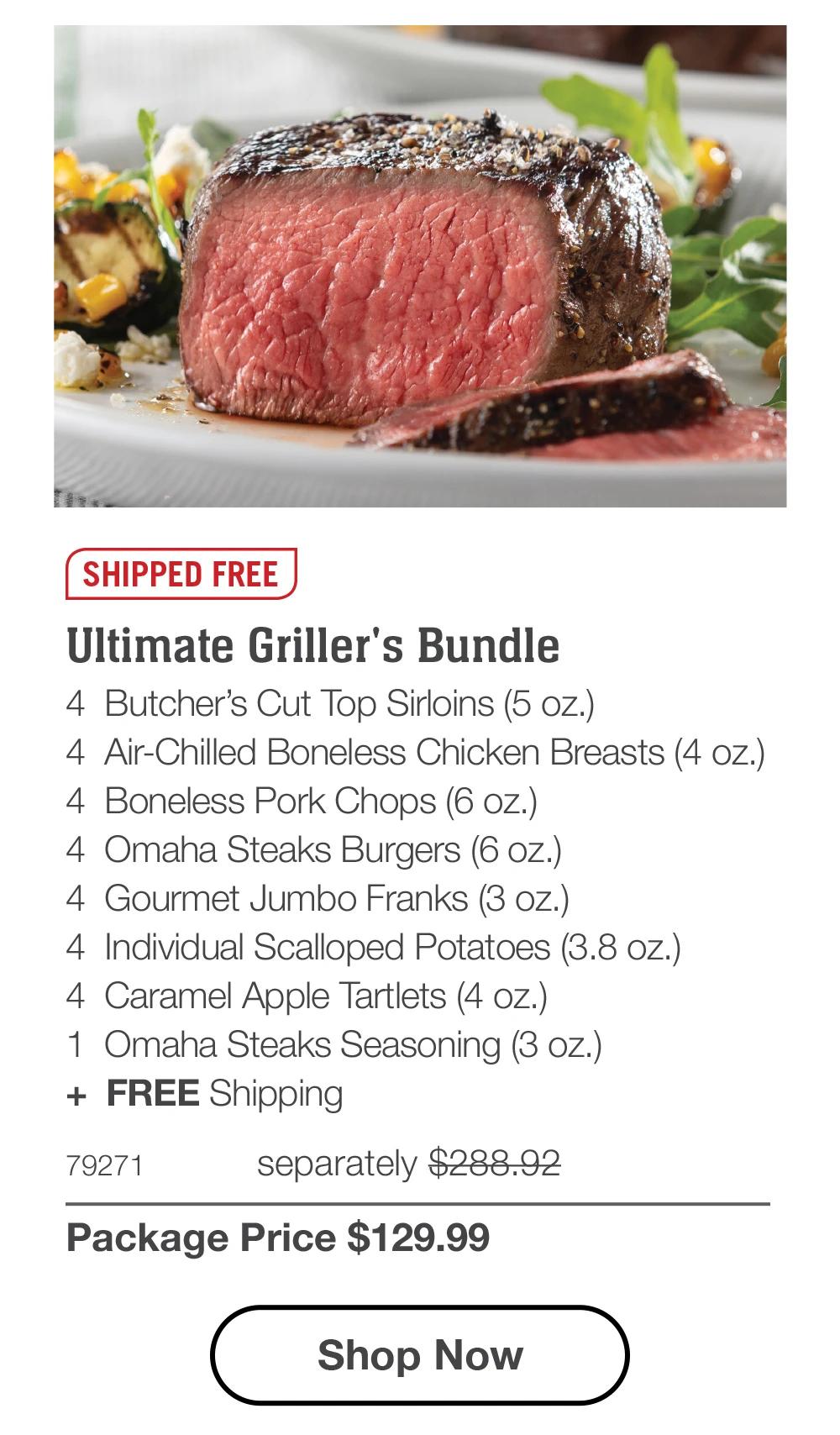 SHIPPED FREE | Ultimate Griller's Bundle - 4 Butcher's Cut Top Sirloins (5 oz.) - 4 Air-Chilled Boneless Chicken Breasts (4 oz.) - 4 Boneless Pork Chops (6 oz.) - 4 Omaha Steaks Burgers (6 oz.) - 4 Gourmet Jumbo Franks (3 oz.) - 4 Individual Scalloped Potatoes (3.8 oz.) - 4 Caramel Apple Tartlets (4 oz.) - 1 Omaha Steaks Seasoning (3 oz.) + FREE Shipping - 79271 separately $288.92 | Package Price $129.99 || Shop Now