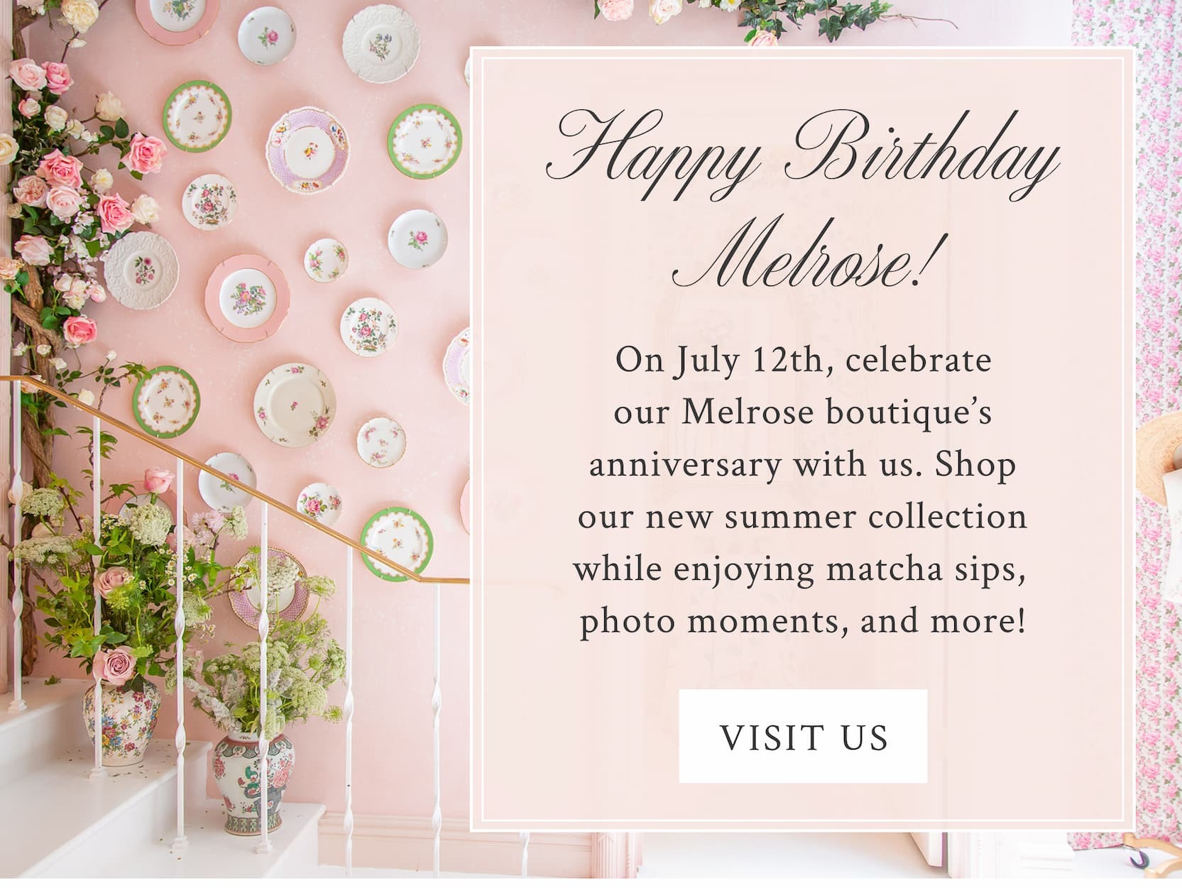 Happy Birthday Melrose! On July 12th, celebrate our Melrose boutique's anniversary with us. Shop our new summer collection while enjoying matcha sips, photo moments, and more! <VISIT US>