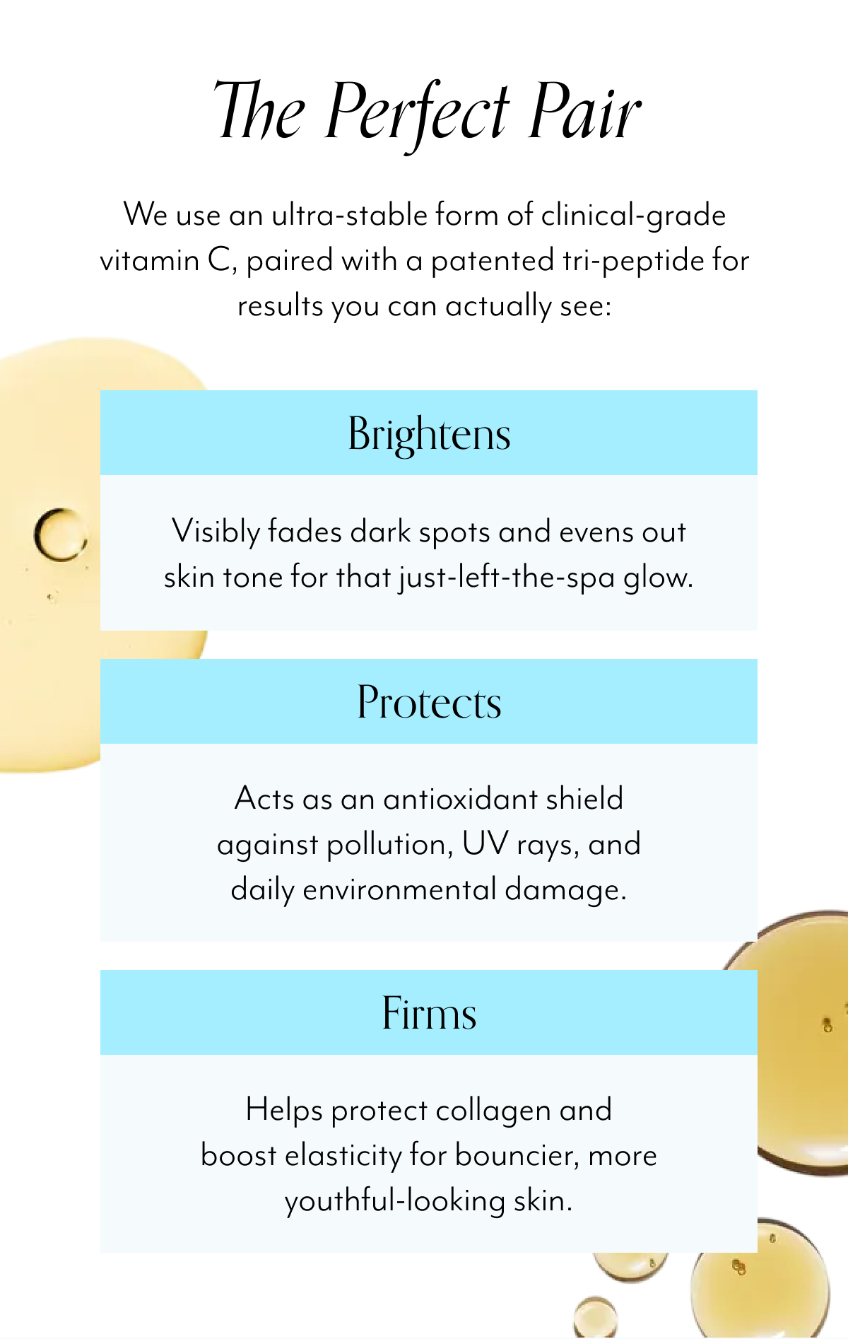 The Perfect Pair We use an ultra-stable form of clinical-grade vitamin C, paired with a patented tri-peptide for results you can actually see: