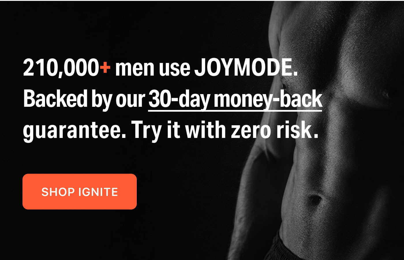 210,000+ men use JOYMODE.  Backed by our 30-day money-back guarantee. Try it with zero risk.  SHOP IGNITE