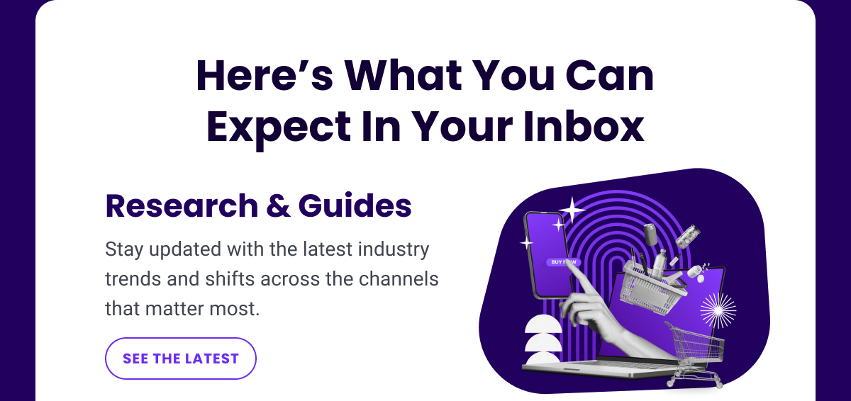 Here’s What You Can Expect In Your Inbox - Research & Guides: Stay updated with the latest industry trends and shifts across the channels that matter most. | SEE THE LATEST