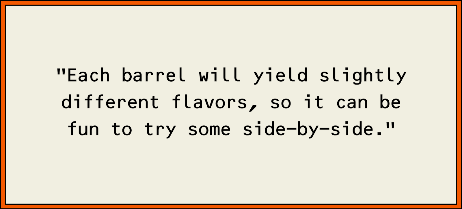 Each barrel will yield slightly different flavors, so it can be fun to try some side-by-side.