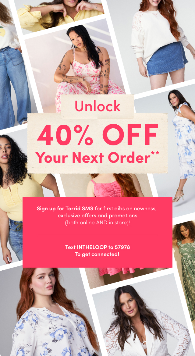 Unlock 40% OFF Your Next Order** | Sign up for Torrid SMS for first dibs on newness, exclusive offers and promotions (both online AND in store)! | Text INTHELOOP to 57978 To get connected!