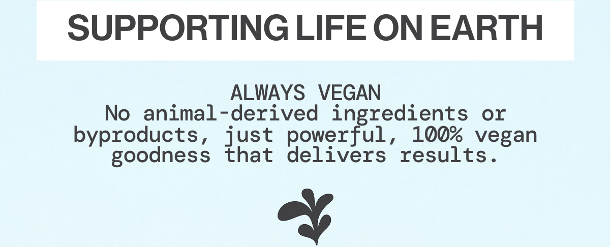 Supporting Life on Earth - ALWAYS VEGAN No animal-derived ingredients or byproducts, just powerful, 100% vegan goodness that delivers results.