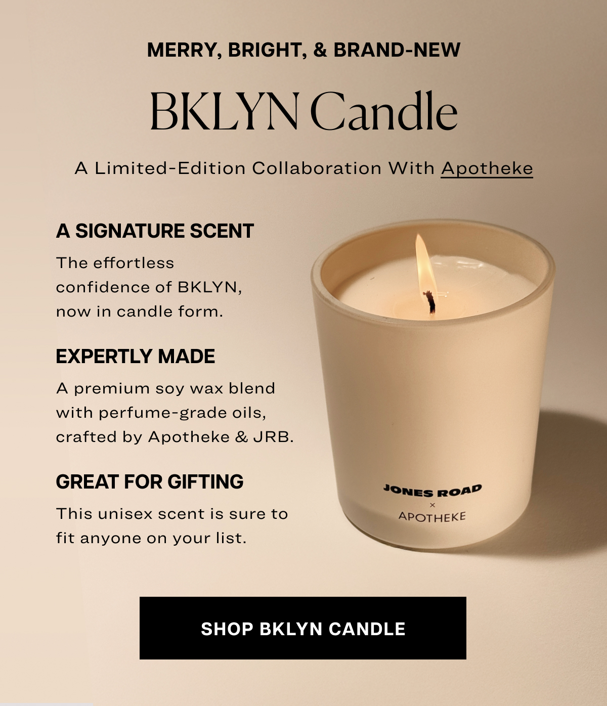 merry, bright, & brand-new BKLYN Candle A Limited-Edition Collaboration With Apotheke a signature scent The effortless confidence of BKLYN, now in candle form. expertly made A premium soy wax blend with perfume-grade oils, crafted by Apotheke & JRB. great for gifting This unisex scent is sure to fit anyone on your list. shop bklyn candle