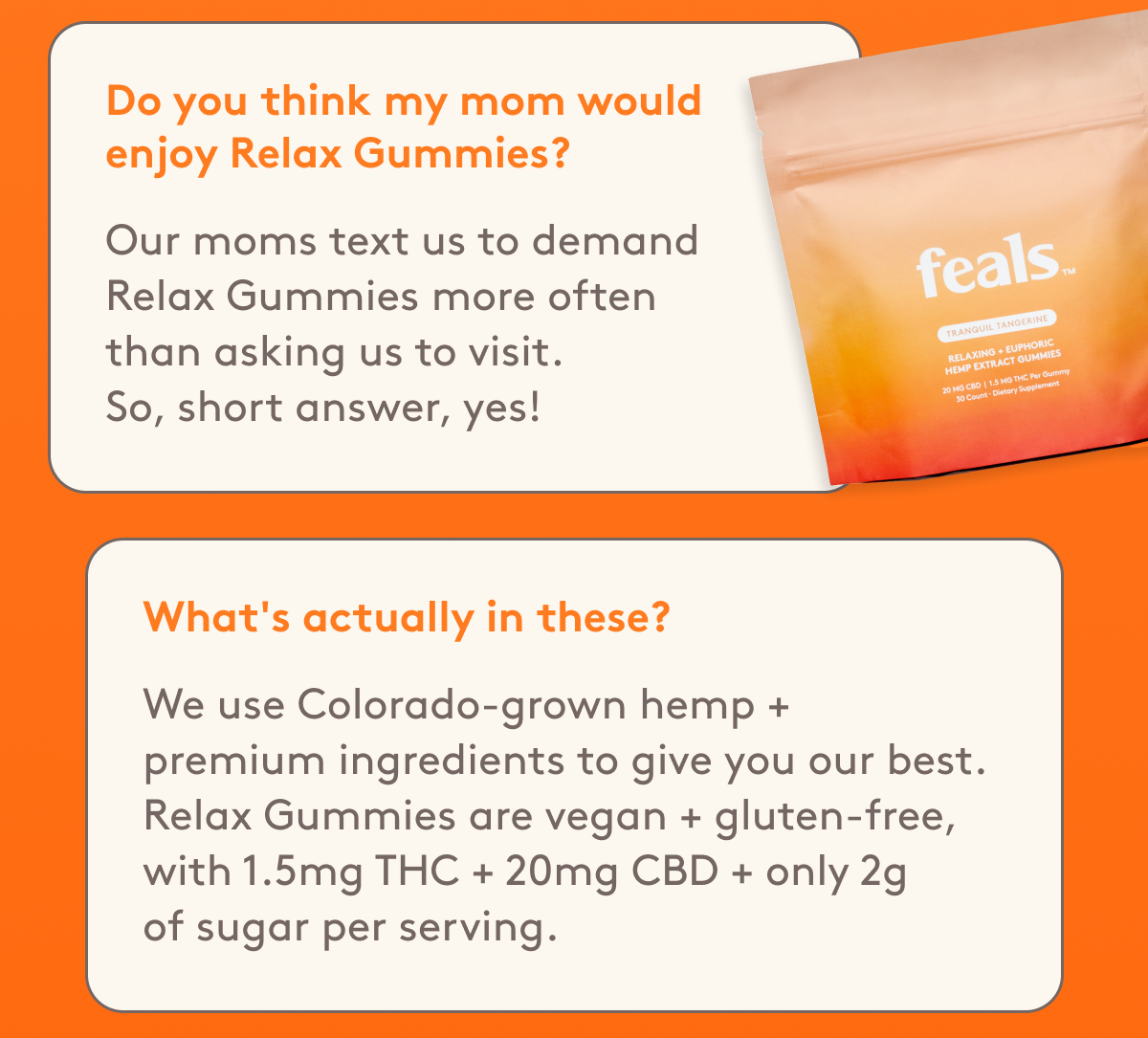 Do you think my mom would enjoy Relax Gummies? Our moms text us to demand Relax Gummies more often than asking us to visit.  So, short answer, yes! | What's actually in these? We use Colorado-grown hemp +  premium ingredients to give you our best. Relax Gummies are vegan + gluten-free, with 1.5mg THC + 20mg CBD + only 2g of sugar per serving. 