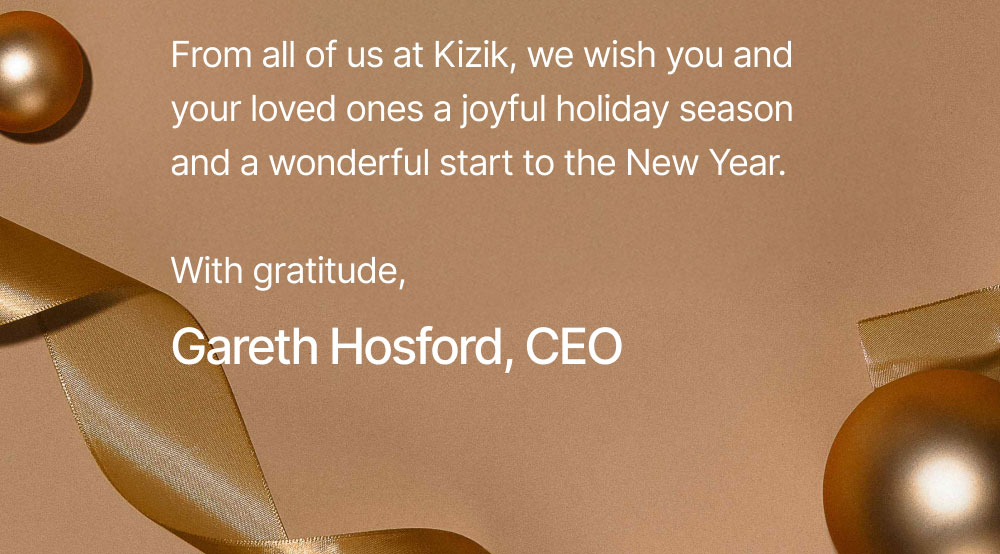 From all of us at Kizik, we wish you and your loved ones a joyful holiday season and a wonderful start to the New Year.  With gratitude, Gareth Hosford, CEO