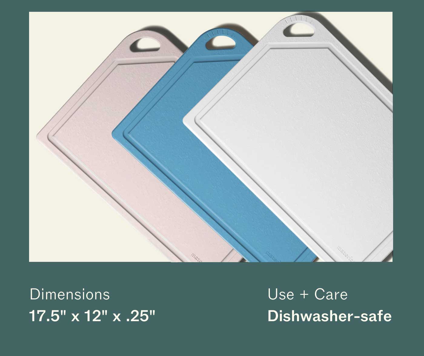 Dimensions 17.5" x 12" x .25" Use + Care Dishwasher-safe