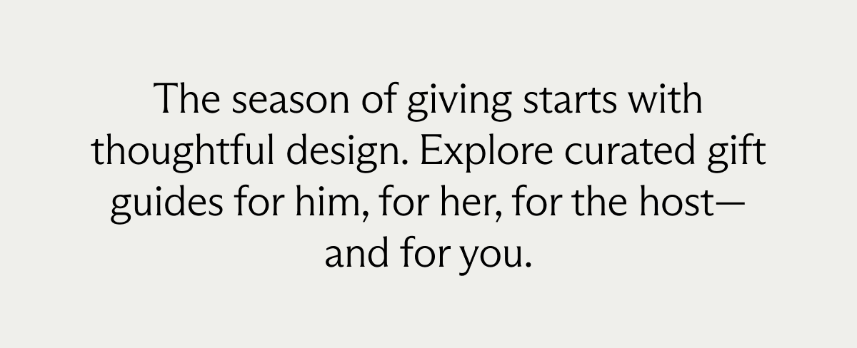 The season of giving starts with thoughtful design. Explore curated gift guides for him, for her, for the host— and for you.
