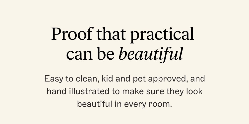 Proof that practical can be beautiful Easy to clean, kid and pet approved, and hand illustrated to make sure they look beautiful in every room.