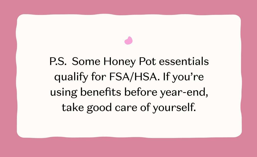 P.S. Some Honey Pot essentials qualify for FSA/HSA. If you're using benefits before year-end, take good care of yourself.