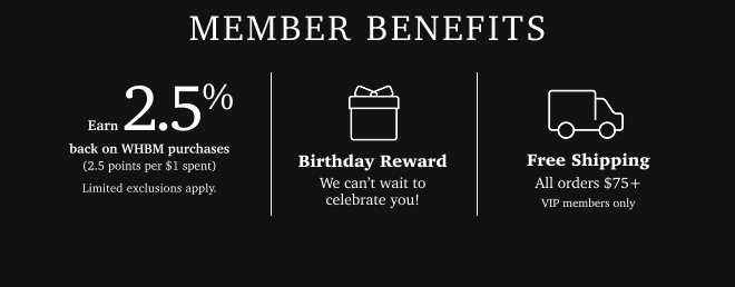 MEMBER BENEFITS. EARN 2.5% BACK ON WHBM PURCHASES. (2.5 POINTS PER $1 SPENT) LIMITED EXCLUSIONS APPKY. BIRTHDAY REWARD. WE CAN'T WAIT TO CELEBRATE YOU! FREE SHIPPING. ALL ORDERS $75+ VIP MEMBERS ONLY.
