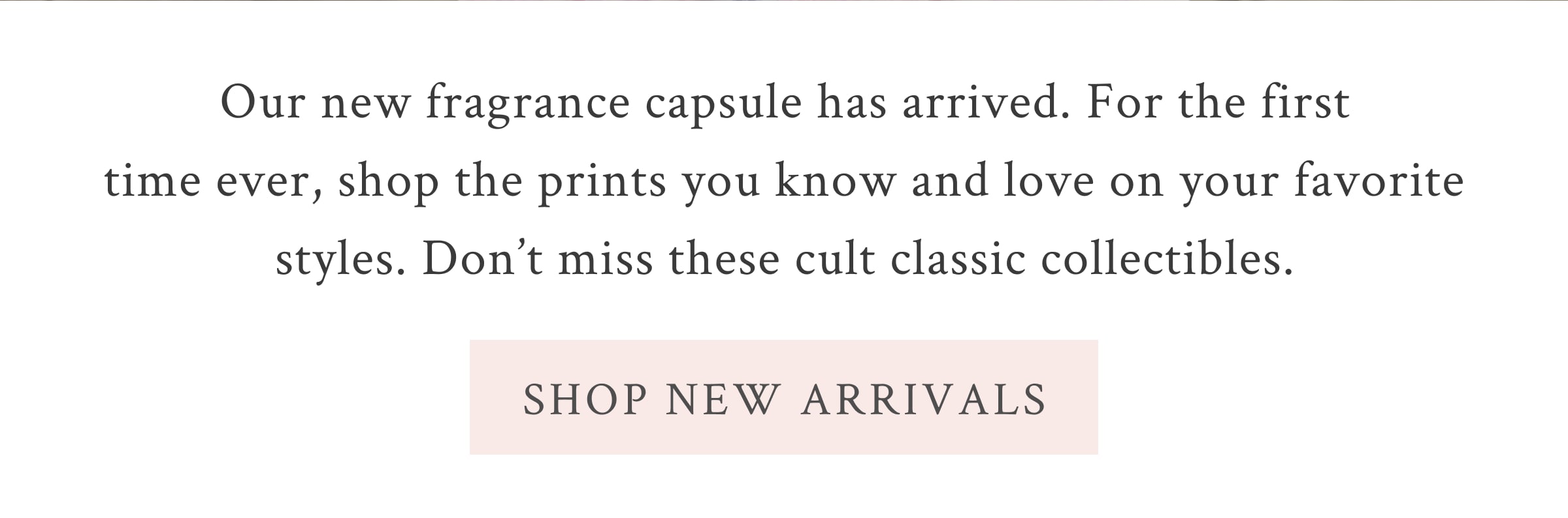 Our new fragrance capsule has arrived. For the first time ever, shop the prints you know and love on your favorite styles. Don’t miss these cult classic collectibles.  <SHOP NEW ARRIVALS>