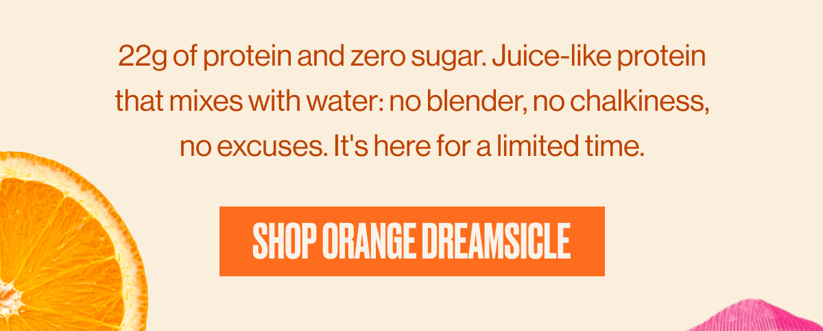 22g of protein and zero sugar. Juice-like protein that mixes with water: no blender, no chalkiness, no excuses. It's here for a limited time. | SHOP ORANGE DREAMSICLE