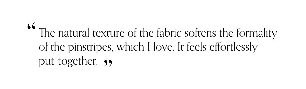 “The natural texture of the fabric softens the formality of the pinstripes, which I love. It feels effortlessly put-together.”