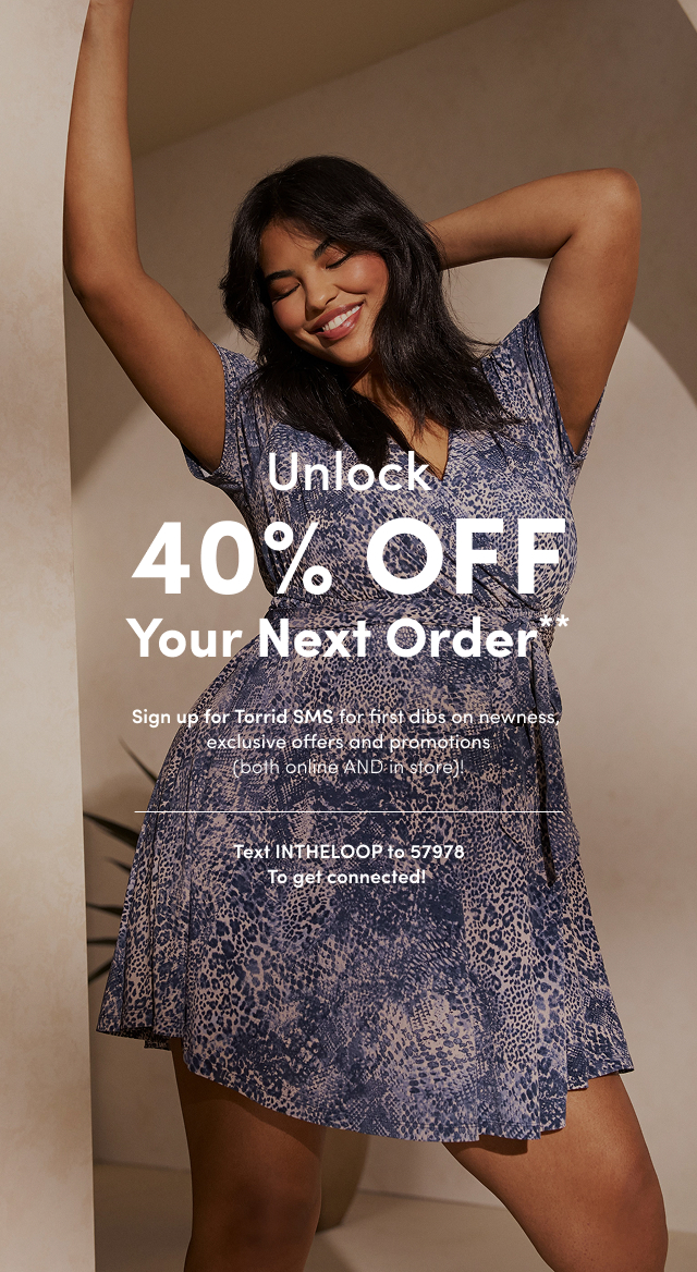 Unlock 40% OFF Your Next Order** | Sign up for Torrid SMS for first dibs on newness, exclusive offers and promotions (both online AND in store)! | Text INTHELOOP to 57978 To get connected!
