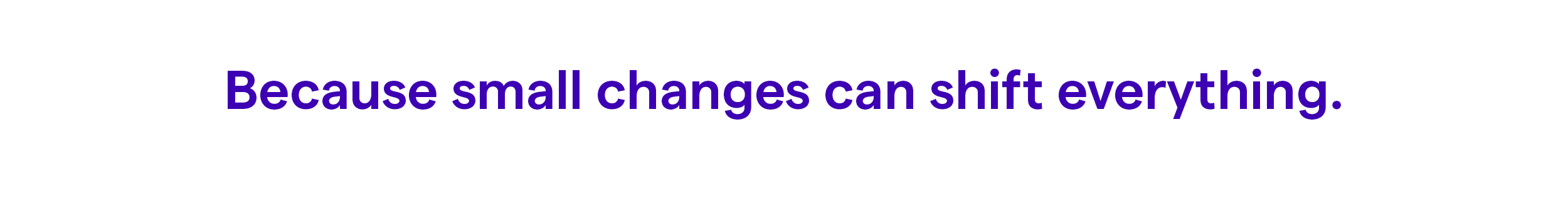 Because small changes can shift everything.