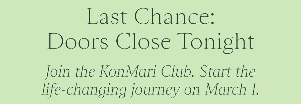 Last Chance: Doors Close Tonight / Join the KonMari Club. Start the life-changing journey on March 1. 