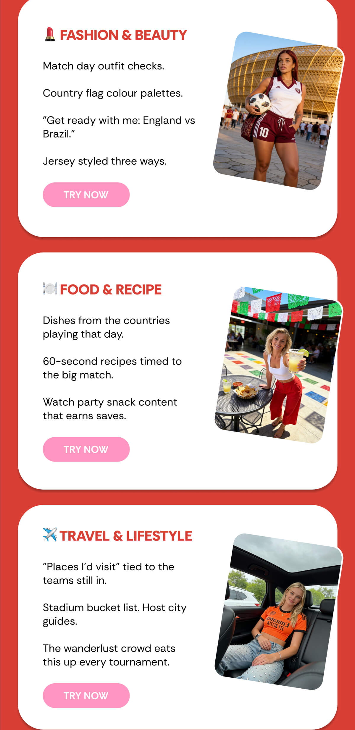 💄 FASHION & BEAUTY Match day outfit checks.  Country flag colour palettes.  "Get ready with me: England vs Brazil."  Jersey styled three ways. 🍽️ FOOD & RECIPE Dishes from the countries playing that day.  60-second recipes timed to the big match.  Watch party snack content that earns saves. ✈️ TRAVEL & LIFESTYLE "Places I'd visit" tied to the teams still in.  Stadium bucket list. Host city guides.  The wanderlust crowd eats this up every tournament.