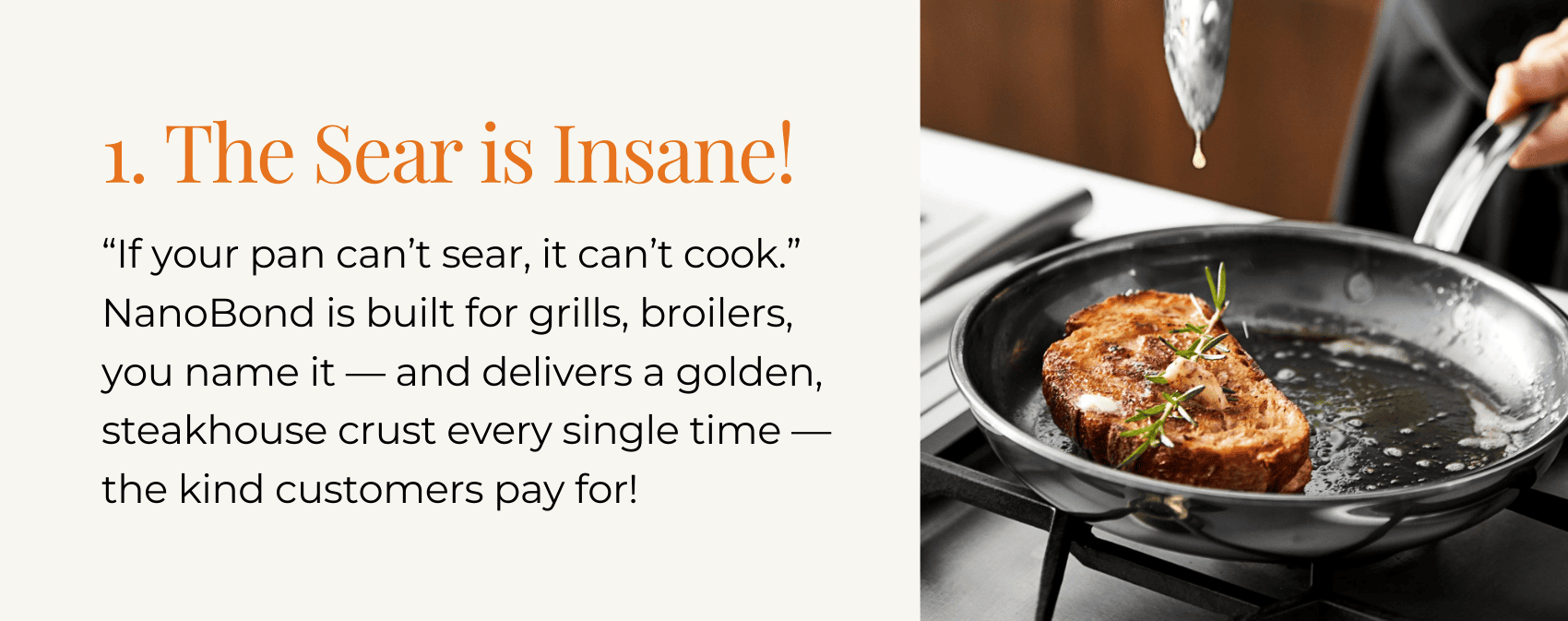 1. The Sear is Insane! “If your pan can’t sear, it can’t cook.” NanoBond is built for grills, broilers, you name it — and delivers a golden, steakhouse crust every single time — the kind customers pay for!