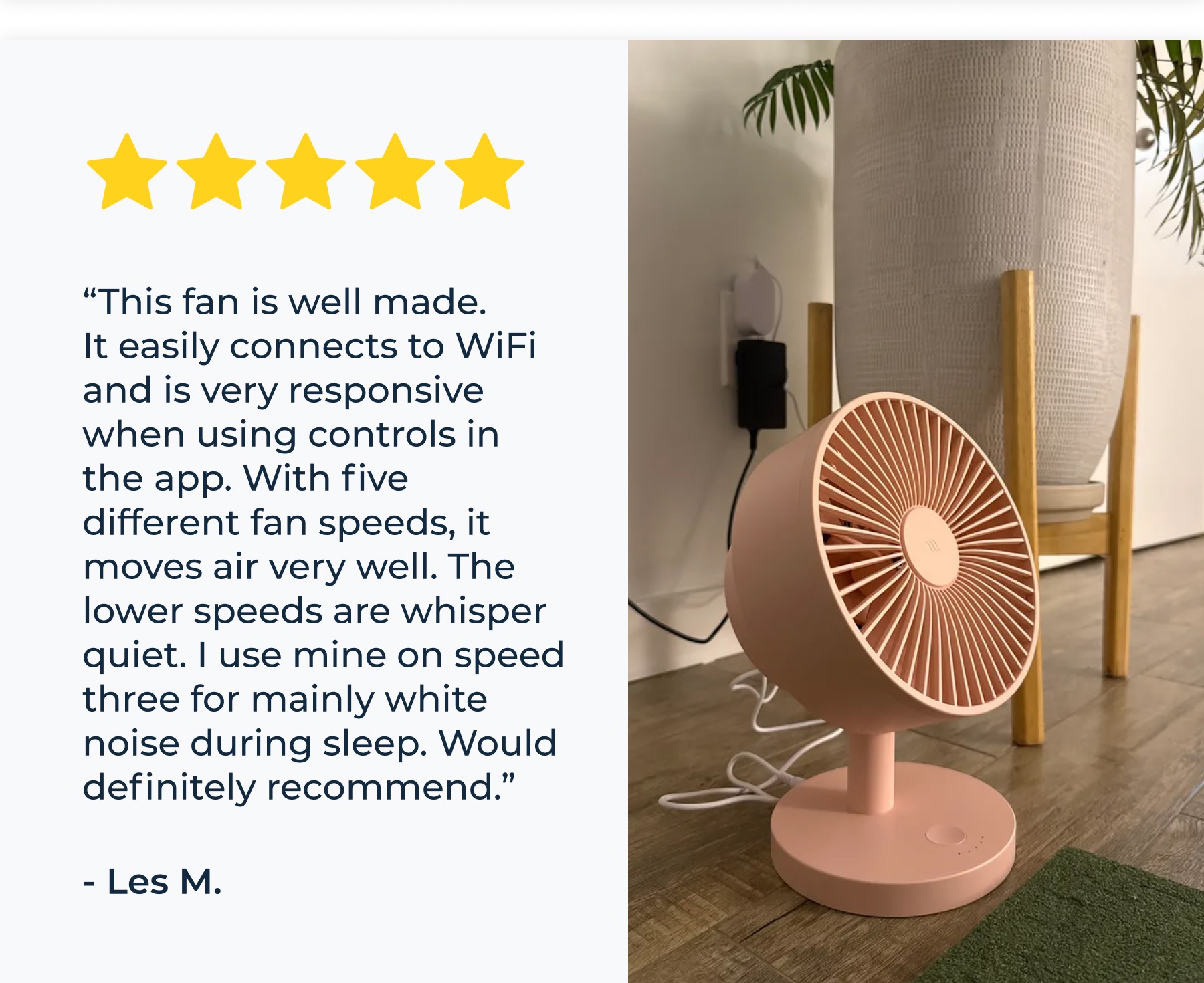 “This fan is well made. It easily connects to WiFi and is very responsive when using controls in the app. With five different fan speeds, it moves air very well. The lower speeds are whisper quiet. I use mine on speed three for mainly white noise during sleep. Would definitely recommend.” - Les M.