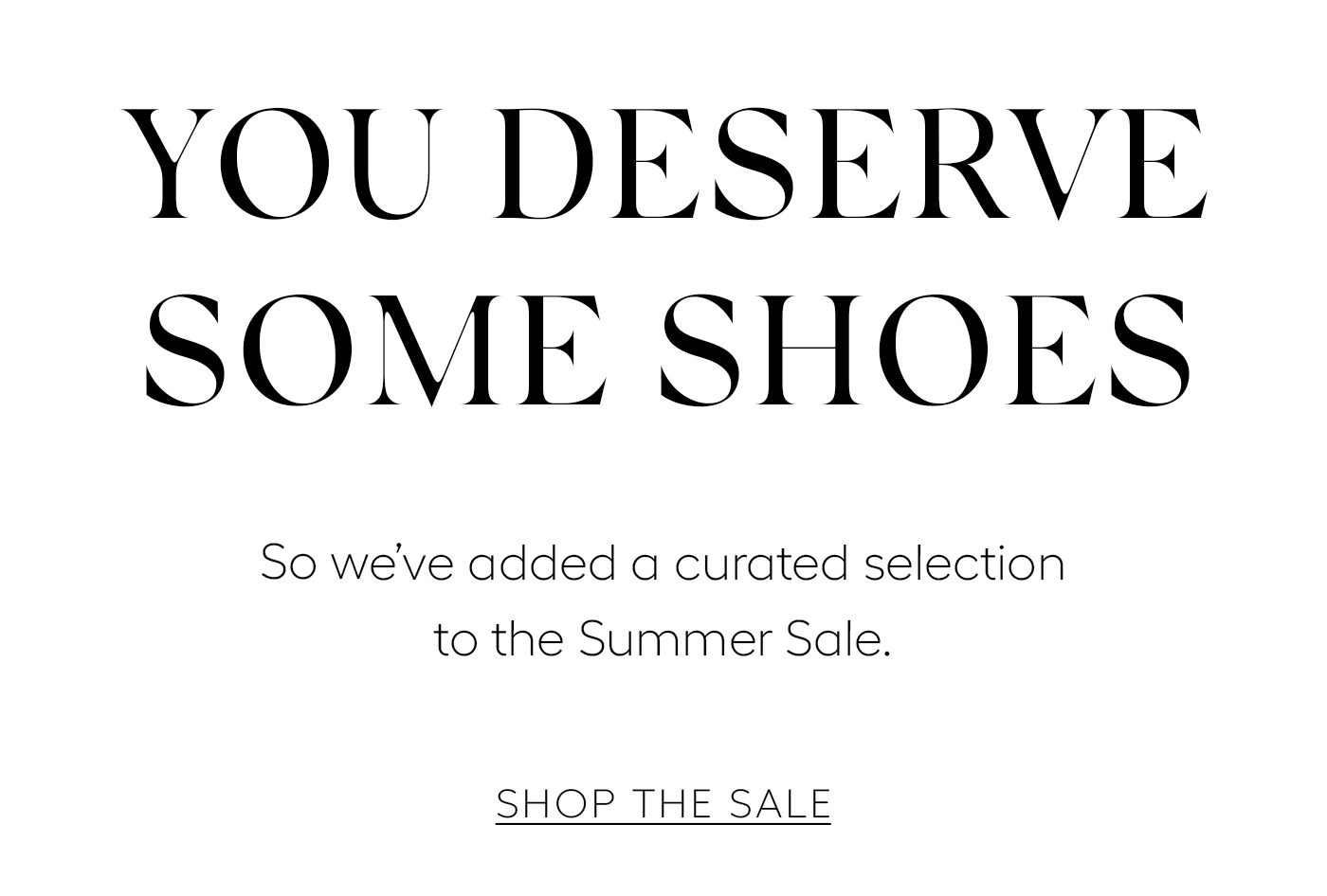 You Deserve Some Shoes  So we’ve added a curated selection to the Summer Sale.&nbsp;  SHOP THE SALE