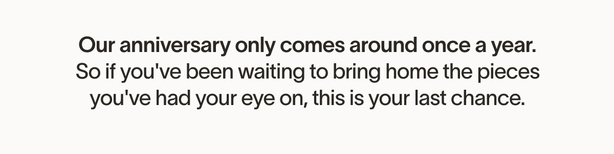 Our anniversary only comes around once a year. So if you've been waiting to bring home the pieces you've had your eye on, this is your last chance.
