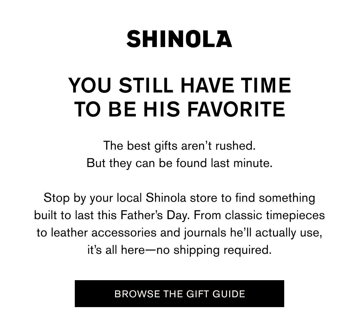 YOU STILL HAVE TIME TO BE HIS FAVORITE | The best gifts aren’t rushed. But they can be found last minute.  Stop by your local Shinola store to find something built to last this Father’s Day. From classic timepieces to leather accessories and journals he’ll actually use, it’s all here—no shipping required. | BROWSE THE GIFT GUIDE
