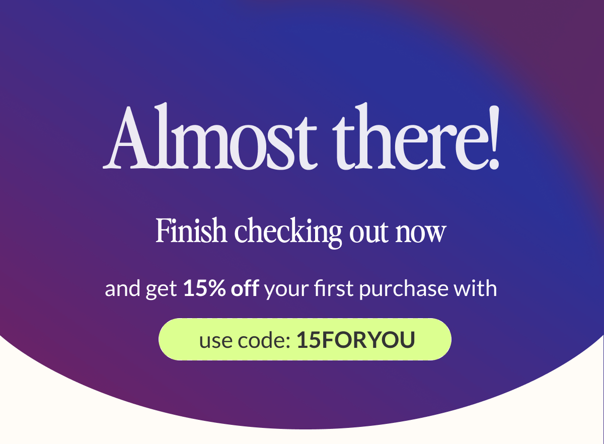 Almost there! Finish checking out now and get 15% off your first purchase with code 15foryou!