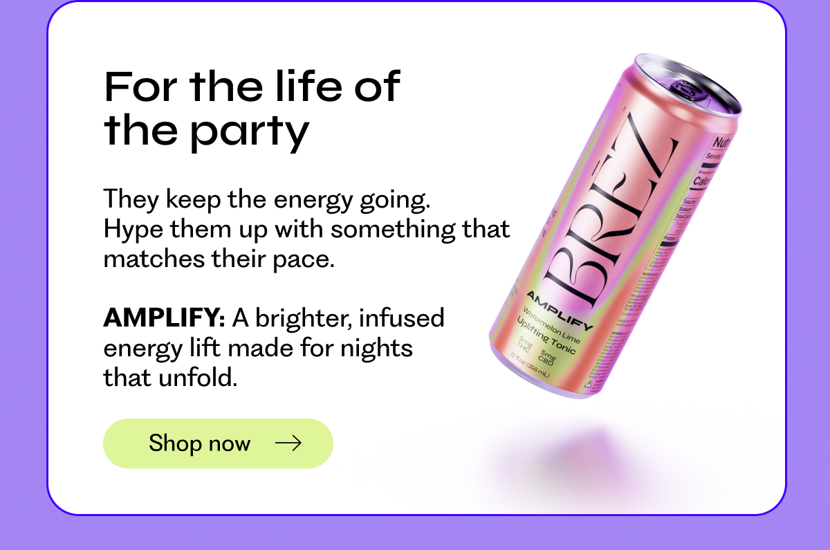 For the life of the party: They keep the energy going.  Hype them up with something that matches their pace.  AMPLIFY: A brighter, infused  energy lift made for nights  that unfold. Shop now →
