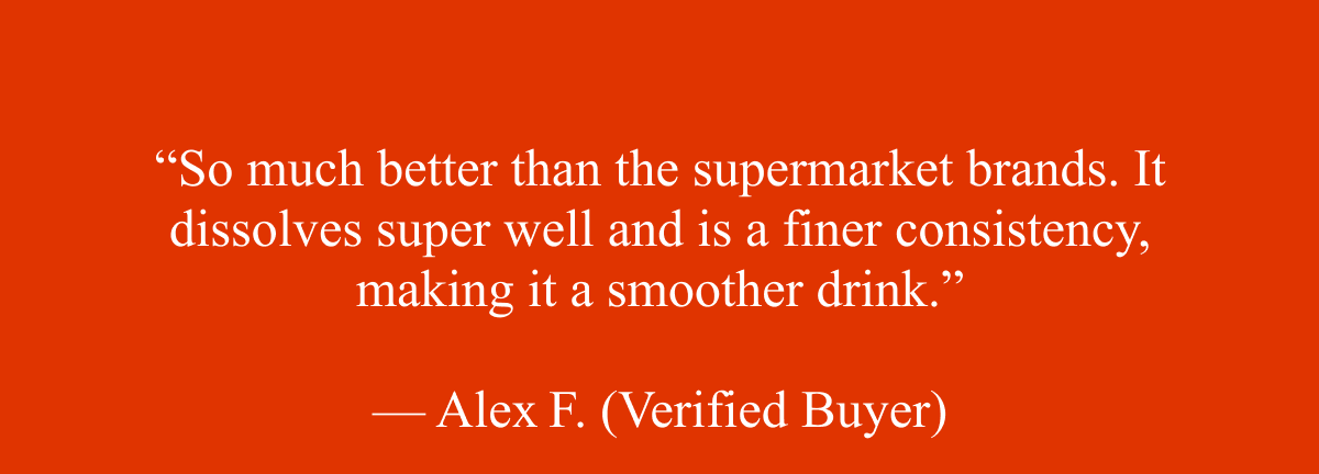 “So much better than the supermarket brands. It dissolves super well and is a finer consistency, making it a smoother drink.”  — Alex F. (Verified Buyer)